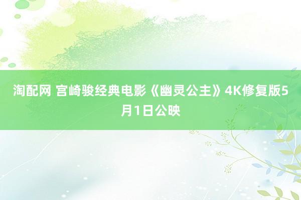 淘配网 宫崎骏经典电影《幽灵公主》4K修复版5月1日公映