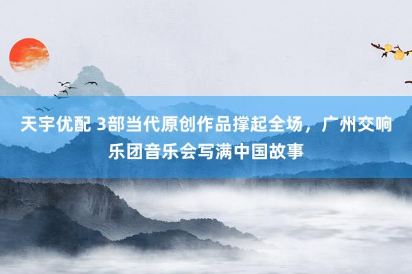 天宇优配 3部当代原创作品撑起全场，广州交响乐团音乐会写满中国故事