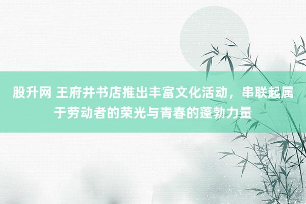 股升网 王府井书店推出丰富文化活动，串联起属于劳动者的荣光与青春的蓬勃力量