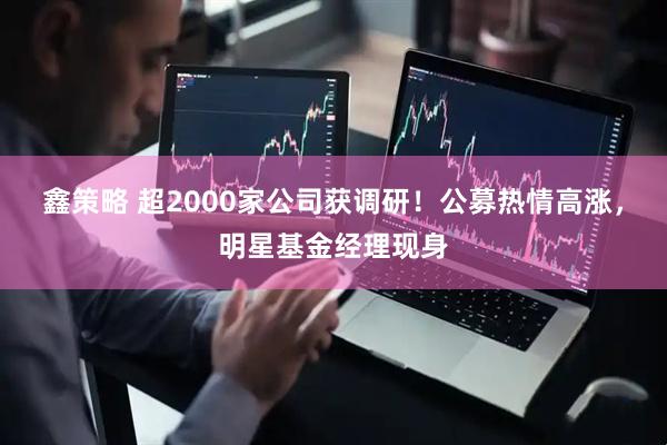 鑫策略 超2000家公司获调研！公募热情高涨，明星基金经理现身