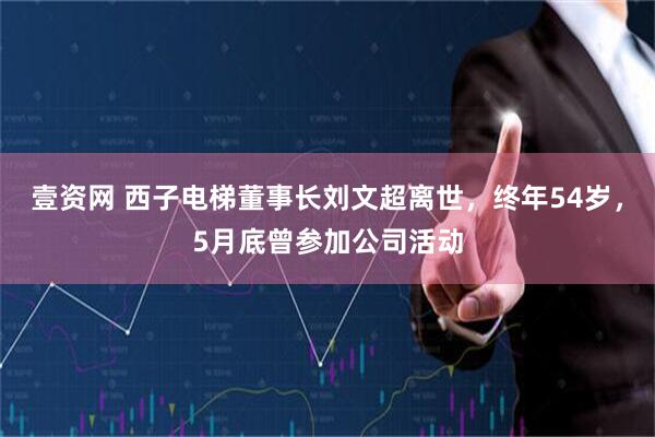 壹资网 西子电梯董事长刘文超离世，终年54岁，5月底曾参加公司活动