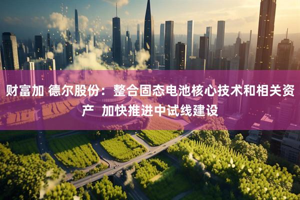 财富加 德尔股份：整合固态电池核心技术和相关资产  加快推进中试线建设