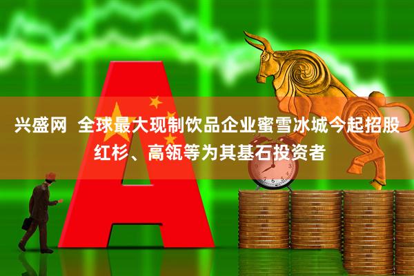 兴盛网  全球最大现制饮品企业蜜雪冰城今起招股 红杉、高瓴等为其基石投资者