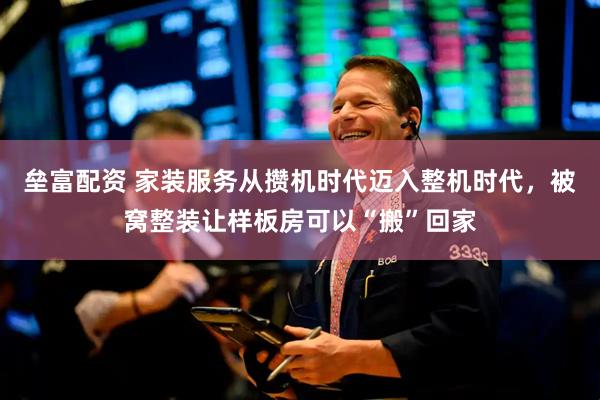 垒富配资 家装服务从攒机时代迈入整机时代，被窝整装让样板房可以“搬”回家
