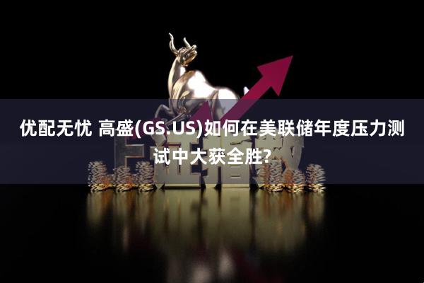 优配无忧 高盛(GS.US)如何在美联储年度压力测试中大获全胜?