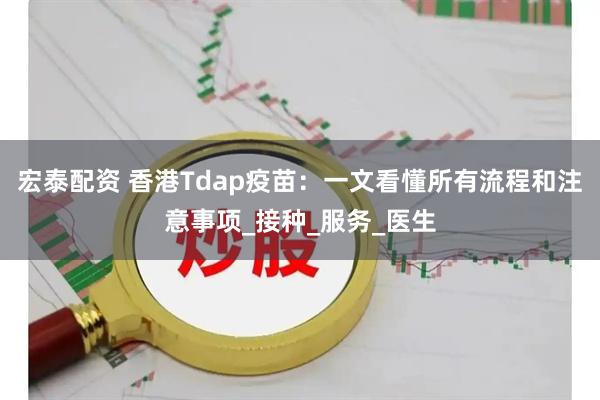 宏泰配资 香港Tdap疫苗：一文看懂所有流程和注意事项_接种_服务_医生