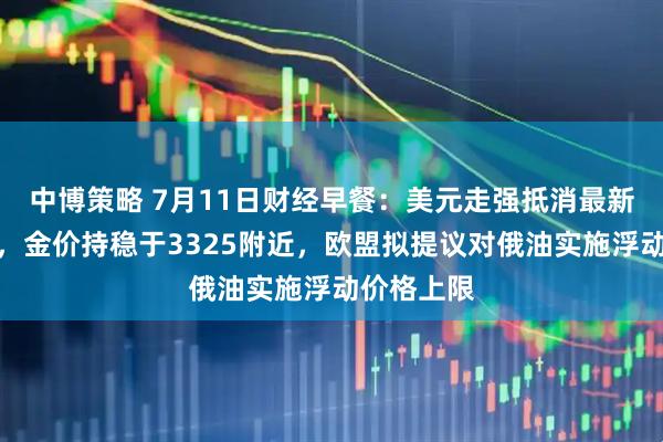 中博策略 7月11日财经早餐：美元走强抵消最新关税影响，金价持稳于3325附近，欧盟拟提议对俄油实施浮动价格上限