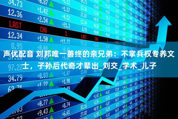 声优配音 刘邦唯一善终的亲兄弟：不掌兵权专养文士，子孙后代奇才辈出_刘交_学术_儿子