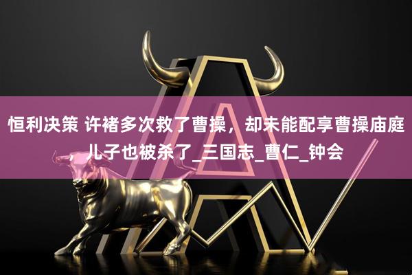 恒利决策 许褚多次救了曹操，却未能配享曹操庙庭，儿子也被杀了_三国志_曹仁_钟会