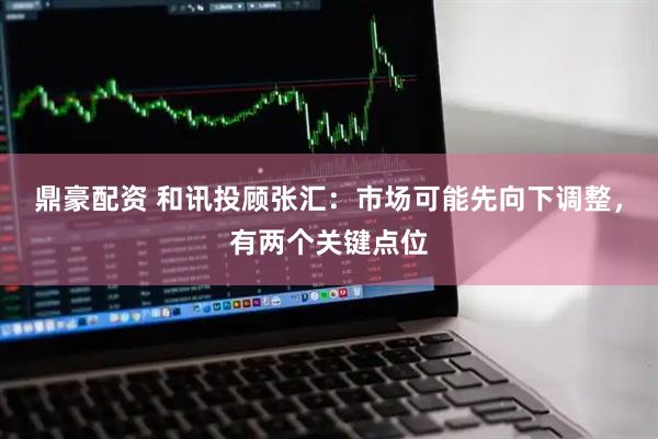 鼎豪配资 和讯投顾张汇：市场可能先向下调整，有两个关键点位