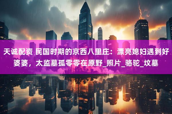 天诚配资 民国时期的京西八里庄：漂亮媳妇遇到好婆婆，太监墓孤零零在原野_照片_骆驼_坟墓