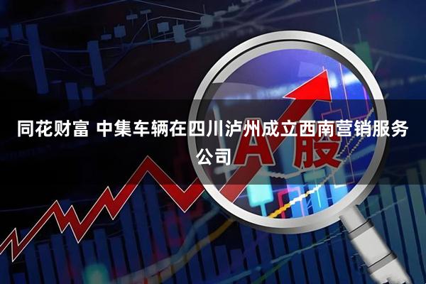 同花财富 中集车辆在四川泸州成立西南营销服务公司