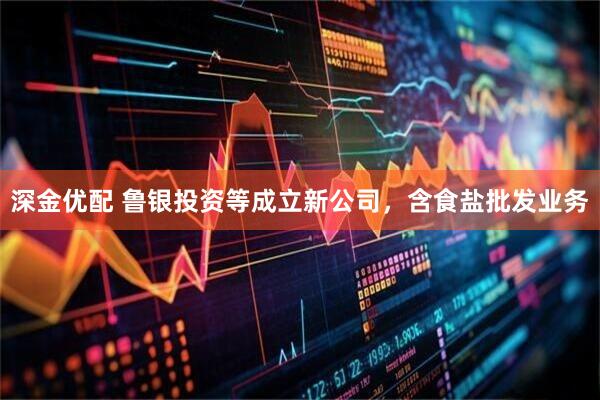 深金优配 鲁银投资等成立新公司，含食盐批发业务