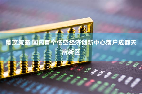 鼎茂策略 国内首个低空经济创新中心落户成都天府新区