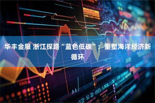 华丰金服 浙江探路“蓝色低碳”：重塑海洋经济新循环