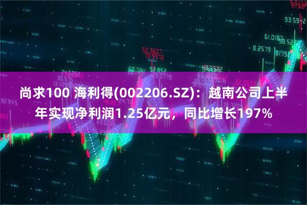尚求100 海利得(002206.SZ)：越南公司上半年实现净利润1.25亿元，同比增长197%