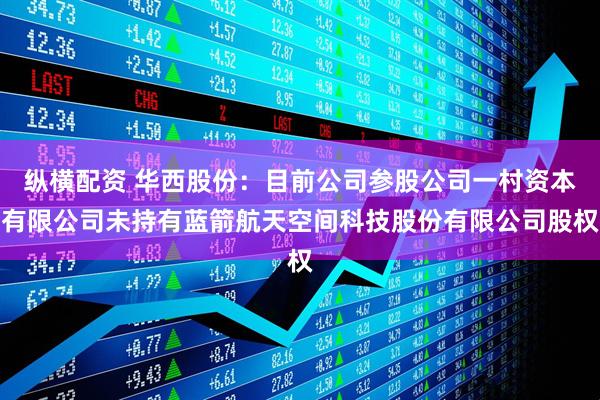 纵横配资 华西股份：目前公司参股公司一村资本有限公司未持有蓝箭航天空间科技股份有限公司股权