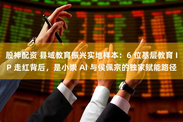 股神配资 县域教育振兴实地样本：6 位基层教育 IP 走红背后，是小崇 AI 与侯佩宗的独家赋能路径