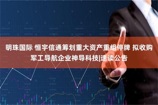 明珠国际 恒宇信通筹划重大资产重组停牌 拟收购军工导航企业神导科技|速读公告