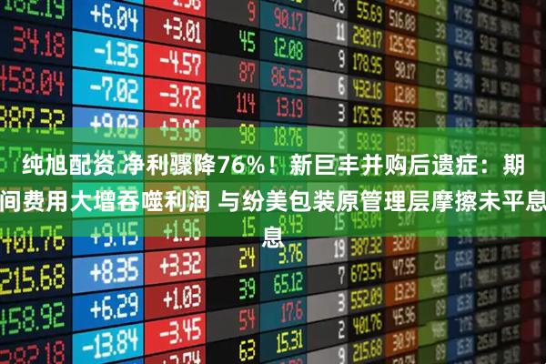 纯旭配资 净利骤降76%！新巨丰并购后遗症：期间费用大增吞噬利润 与纷美包装原管理层摩擦未平息