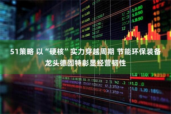 51策略 以“硬核”实力穿越周期 节能环保装备龙头德固特彰显经营韧性